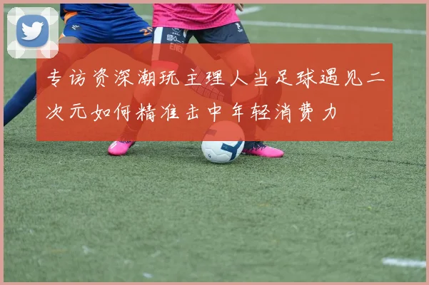 专访资深潮玩主理人当足球遇见二次元如何精准击中年轻消费力