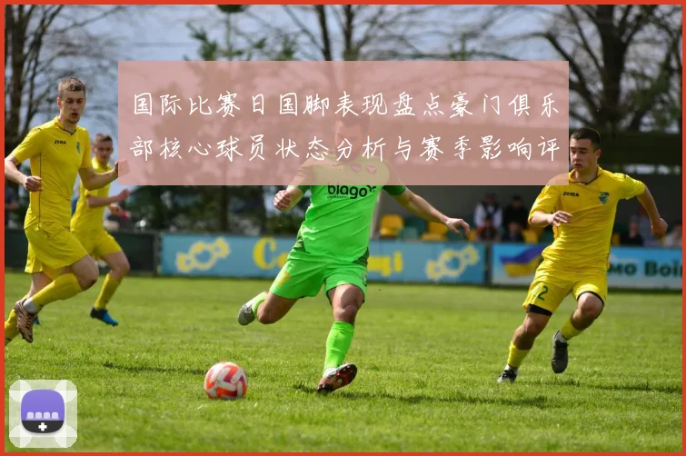 国际比赛日国脚表现盘点豪门俱乐部核心球员状态分析与赛季影响评估