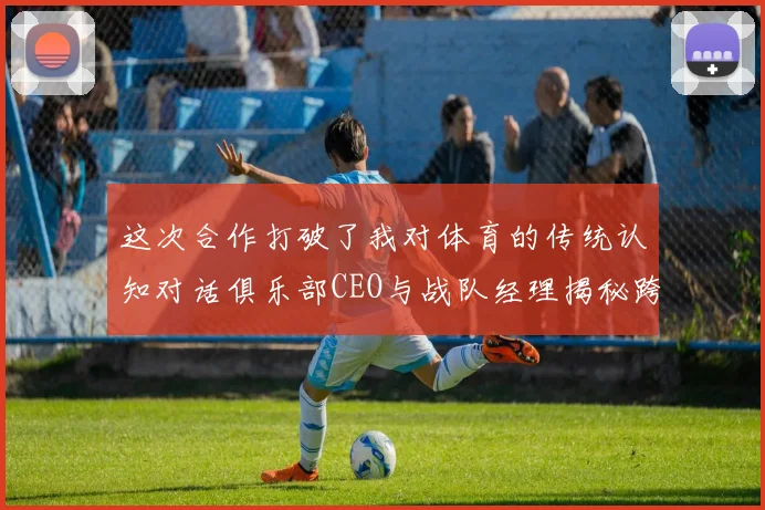 这次合作打破了我对体育的传统认知对话俱乐部CEO与战队经理揭秘跨界官宣背后的破圈对话与品牌野心